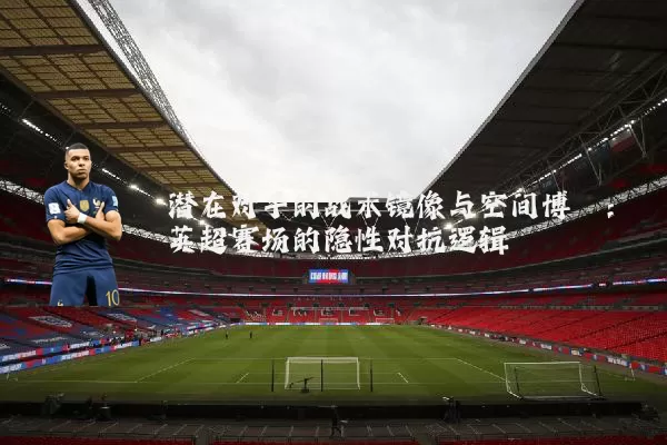 潜在对手的战术镜像与空间博弈：英超赛场的隐性对抗逻辑